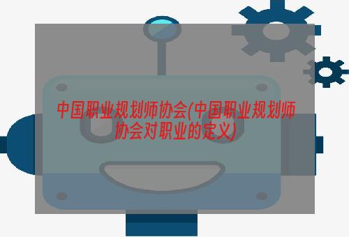 中国职业规划师协会(中国职业规划师协会对职业的定义)
