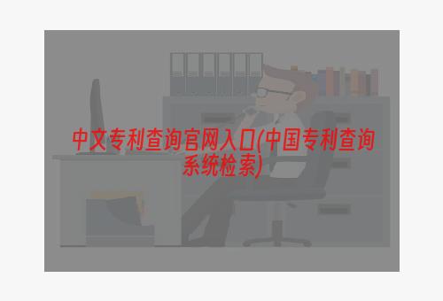 中文专利查询官网入口(中国专利查询系统检索)