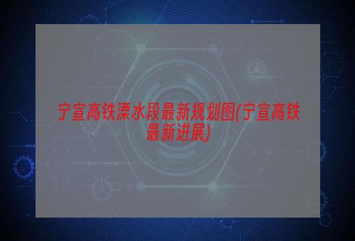 宁宣高铁溧水段最新规划图(宁宣高铁最新进展)