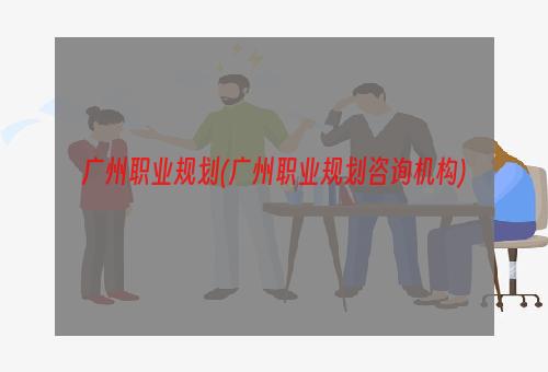 广州职业规划(广州职业规划咨询机构)