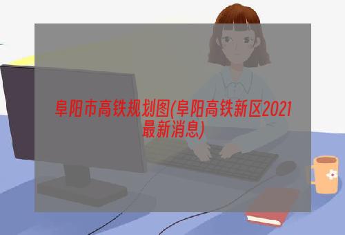 阜阳市高铁规划图(阜阳高铁新区2021最新消息)
