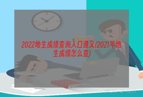 2022地生成绩查询入口遵义(2021年地生成绩怎么查)