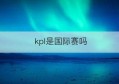 kpl是国际赛吗(2023kpl春季赛直播)