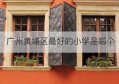 广州黄埔区最好的小学是哪个(广州黄埔区最好的小学是哪个初中)