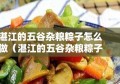 湛江的五谷杂粮粽子怎么做（湛江的五谷杂粮粽子怎么做好吃）